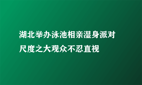 湖北举办泳池相亲湿身派对 尺度之大观众不忍直视