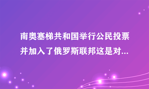 南奥塞梯共和国举行公民投票并加入了俄罗斯联邦这是对的吗！？