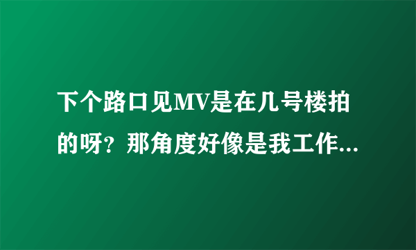 下个路口见MV是在几号楼拍的呀？那角度好像是我工作的地方？