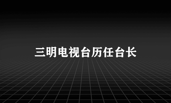 三明电视台历任台长