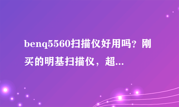 benq5560扫描仪好用吗？刚买的明基扫描仪，超难用，想问问用过的有什么感受。