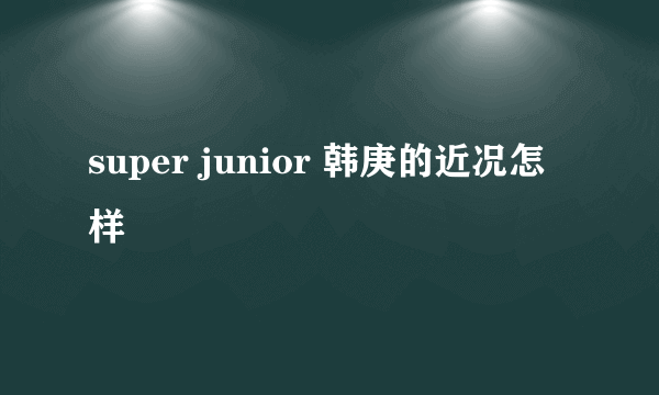 super junior 韩庚的近况怎样