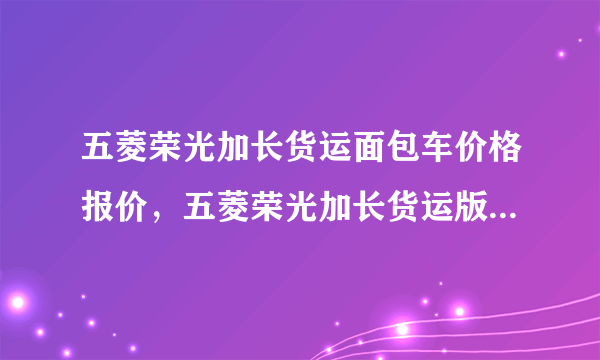 五菱荣光加长货运面包车价格报价，五菱荣光加长货运版报价及图片