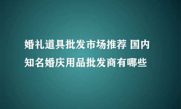 婚礼道具批发市场推荐 国内知名婚庆用品批发商有哪些