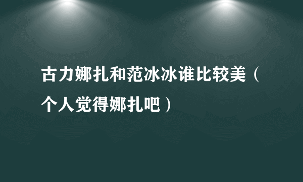 古力娜扎和范冰冰谁比较美（个人觉得娜扎吧）