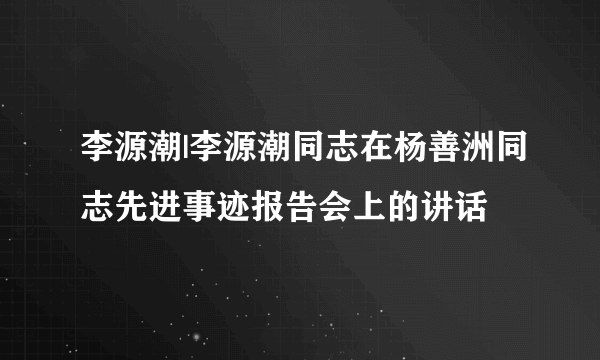 李源潮|李源潮同志在杨善洲同志先进事迹报告会上的讲话