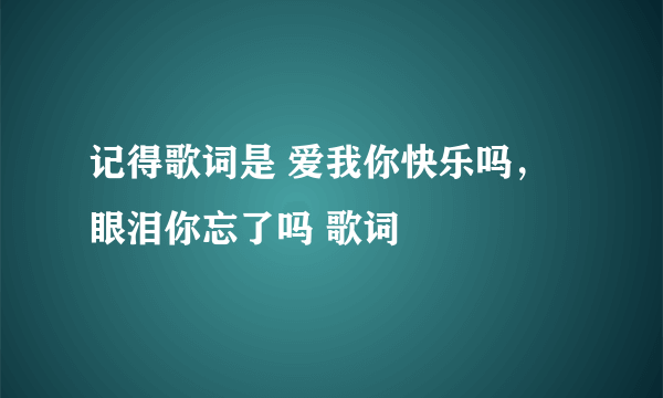 记得歌词是 爱我你快乐吗，眼泪你忘了吗 歌词