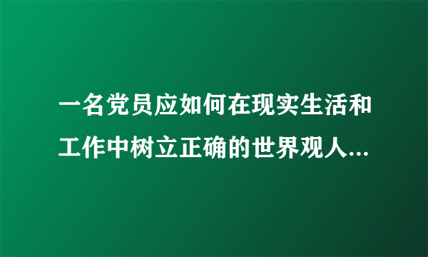 一名党员应如何在现实生活和工作中树立正确的世界观人生观价值观