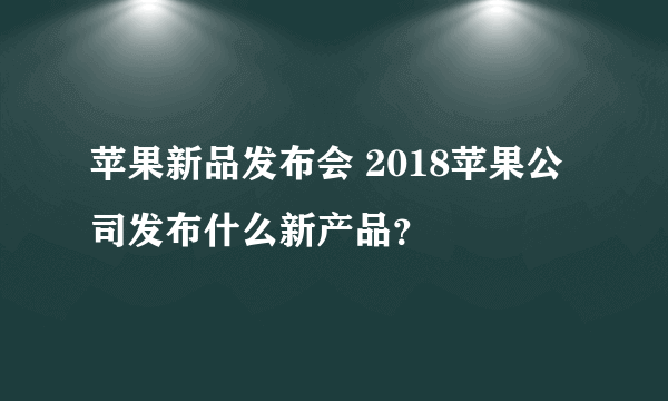 苹果新品发布会 2018苹果公司发布什么新产品？