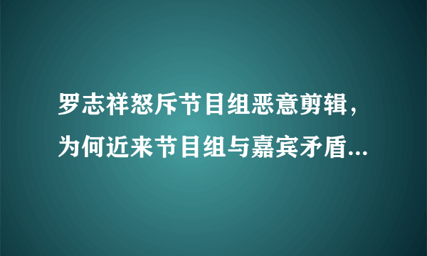 罗志祥怒斥节目组恶意剪辑，为何近来节目组与嘉宾矛盾频频发生？