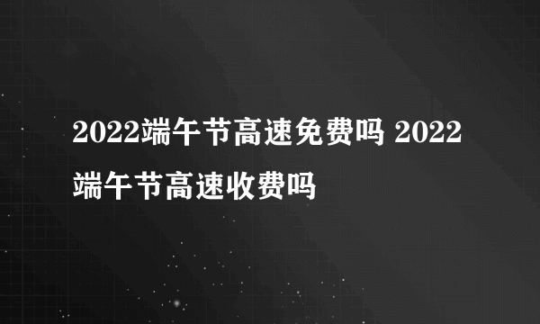 2022端午节高速免费吗 2022端午节高速收费吗