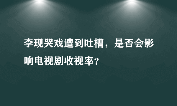 李现哭戏遭到吐槽，是否会影响电视剧收视率？