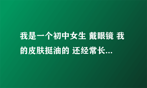 我是一个初中女生 戴眼镜 我的皮肤挺油的 还经常长痘痘 我才13岁 大部分的答案都看过了 有没有实际一点的