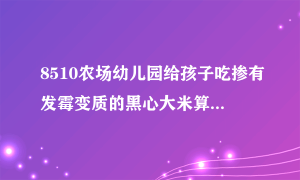 8510农场幼儿园给孩子吃掺有发霉变质的黑心大米算不算投毒罪