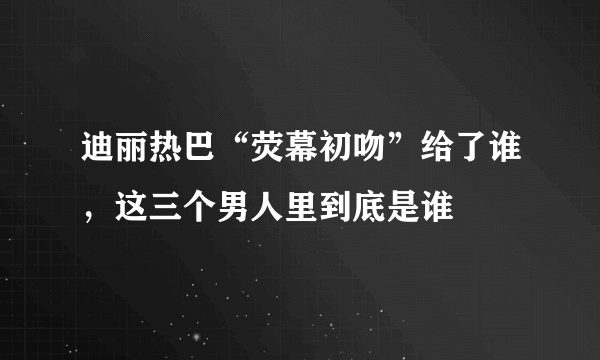 迪丽热巴“荧幕初吻”给了谁，这三个男人里到底是谁