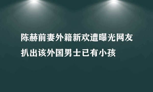 陈赫前妻外籍新欢遭曝光网友扒出该外国男士已有小孩