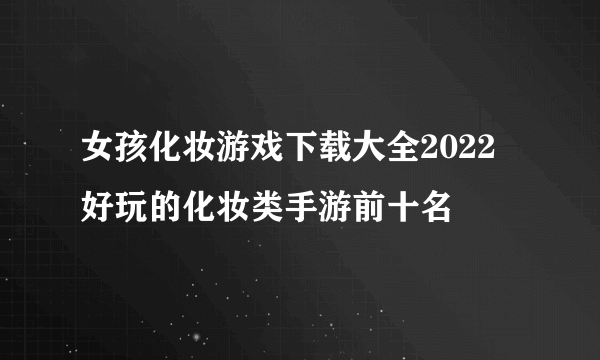 女孩化妆游戏下载大全2022 好玩的化妆类手游前十名