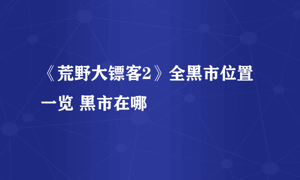 《荒野大镖客2》全黑市位置一览 黑市在哪