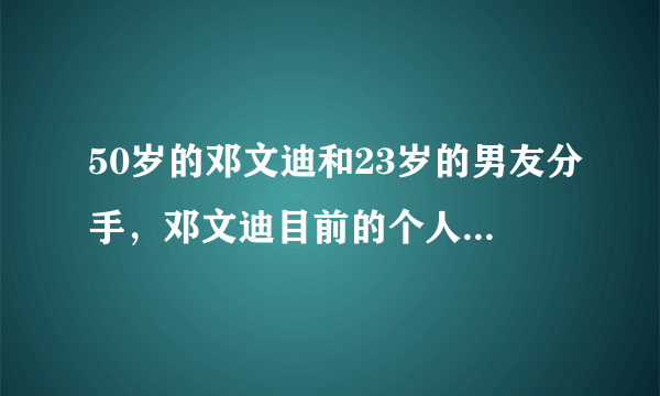 50岁的邓文迪和23岁的男友分手，邓文迪目前的个人资产有多少？