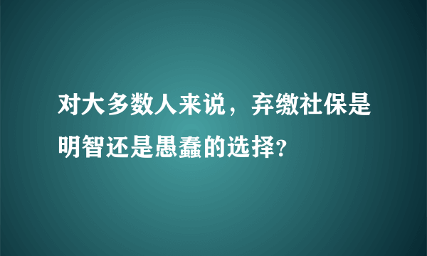 对大多数人来说，弃缴社保是明智还是愚蠢的选择？