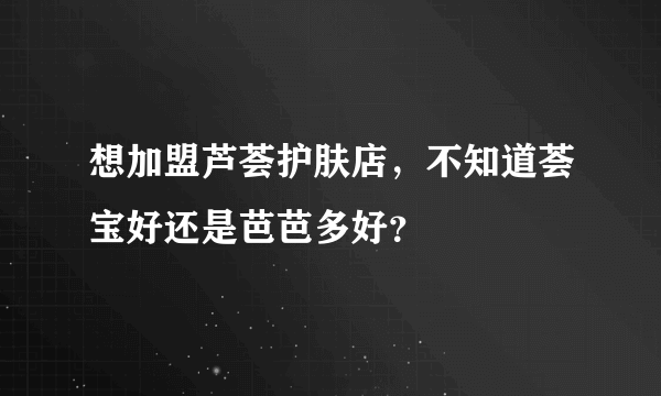 想加盟芦荟护肤店，不知道荟宝好还是芭芭多好？