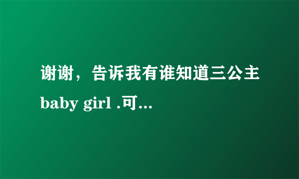 谢谢，告诉我有谁知道三公主baby girl .可以给她们的照片和视频我吗，我觉得她们好可爱。