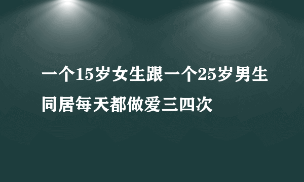 一个15岁女生跟一个25岁男生同居每天都做爱三四次