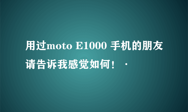 用过moto E1000 手机的朋友请告诉我感觉如何！·