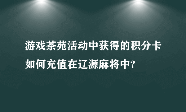 游戏茶苑活动中获得的积分卡如何充值在辽源麻将中?