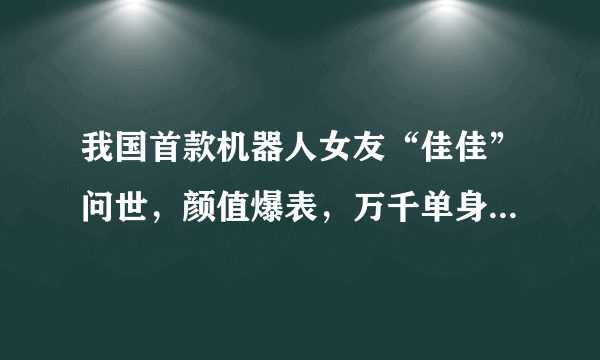 我国首款机器人女友“佳佳”问世，颜值爆表，万千单身男士福音