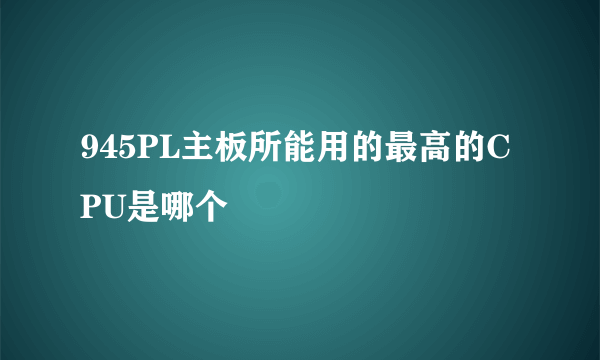 945PL主板所能用的最高的CPU是哪个