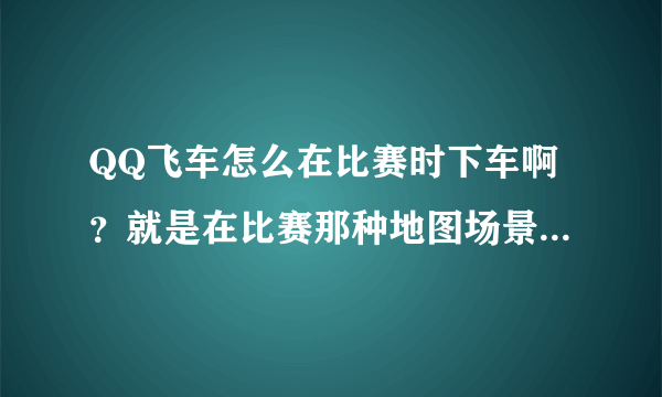 QQ飞车怎么在比赛时下车啊？就是在比赛那种地图场景下车~！