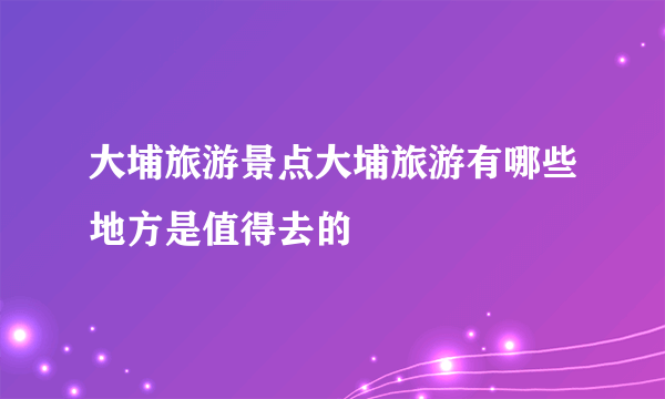 大埔旅游景点大埔旅游有哪些地方是值得去的