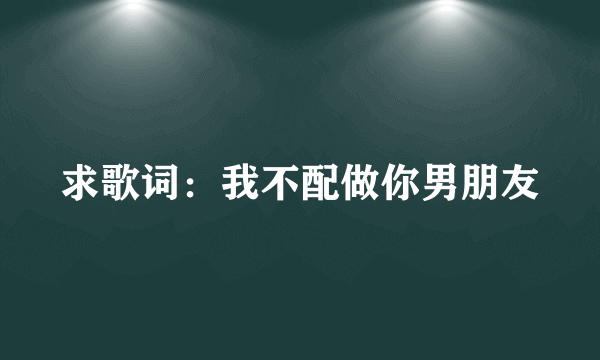 求歌词：我不配做你男朋友