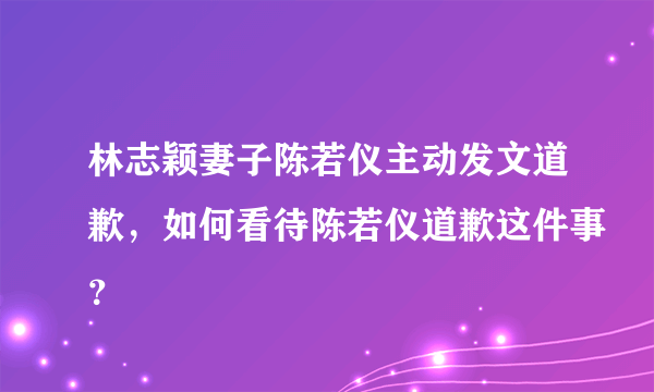 林志颖妻子陈若仪主动发文道歉，如何看待陈若仪道歉这件事？