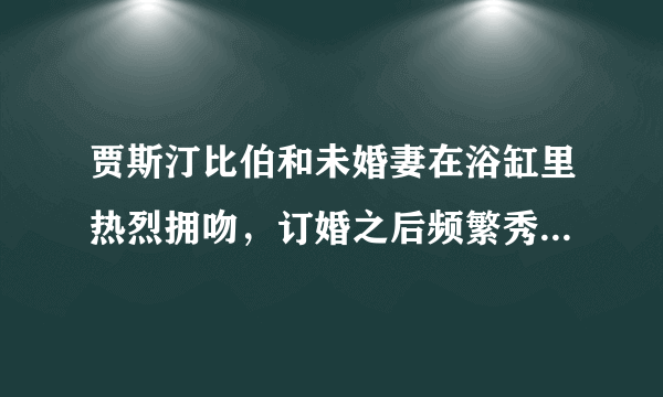 贾斯汀比伯和未婚妻在浴缸里热烈拥吻，订婚之后频繁秀恩爱撒狗粮