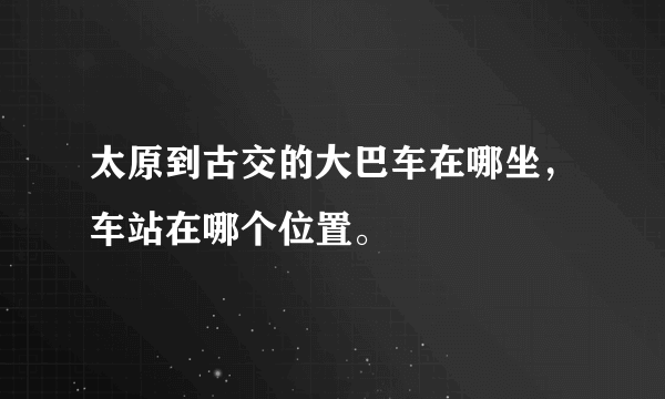 太原到古交的大巴车在哪坐，车站在哪个位置。