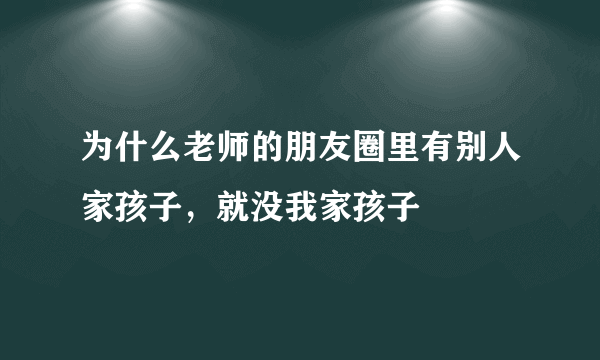 为什么老师的朋友圈里有别人家孩子，就没我家孩子