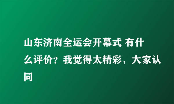 山东济南全运会开幕式 有什么评价？我觉得太精彩，大家认同