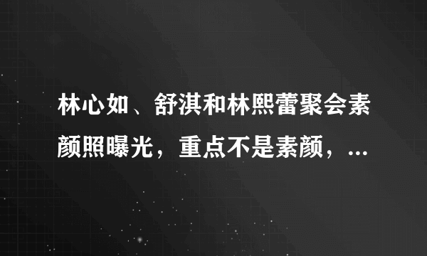 林心如、舒淇和林熙蕾聚会素颜照曝光，重点不是素颜，谁是林老公