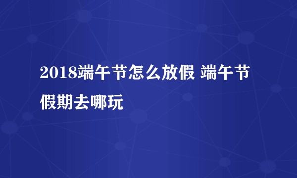 2018端午节怎么放假 端午节假期去哪玩