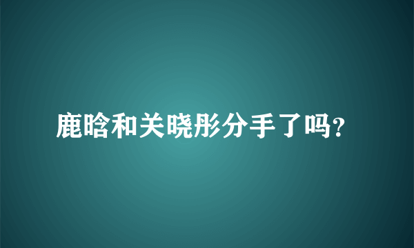 鹿晗和关晓彤分手了吗？