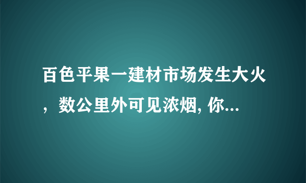 百色平果一建材市场发生大火，数公里外可见浓烟, 你怎么看？