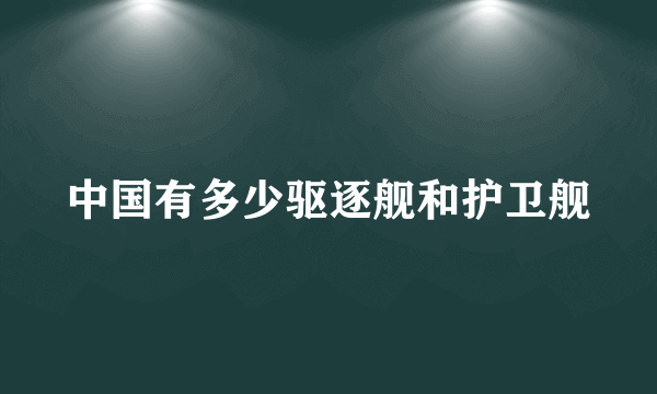 中国有多少驱逐舰和护卫舰