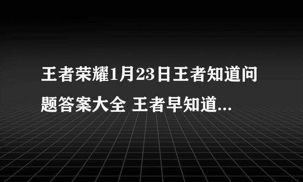 王者荣耀1月23日王者知道问题答案大全 王者早知道题目答案