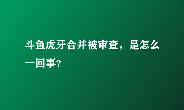 斗鱼虎牙合并被审查，是怎么一回事？