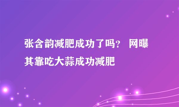 张含韵减肥成功了吗？ 网曝其靠吃大蒜成功减肥