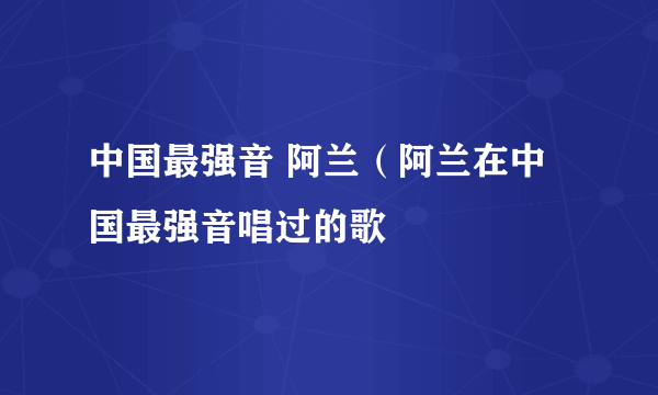 中国最强音 阿兰（阿兰在中国最强音唱过的歌