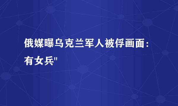 俄媒曝乌克兰军人被俘画面：有女兵