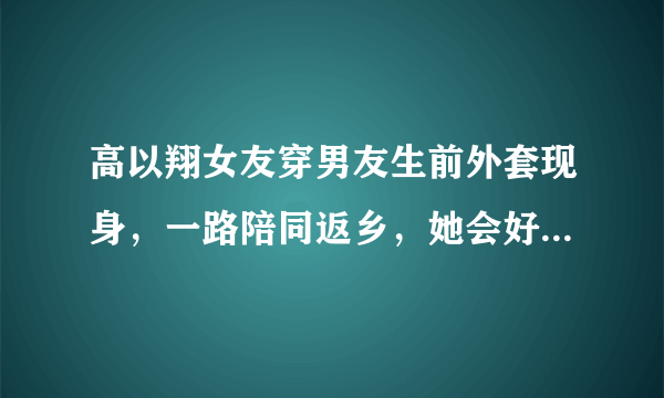 高以翔女友穿男友生前外套现身，一路陪同返乡，她会好起来吗？